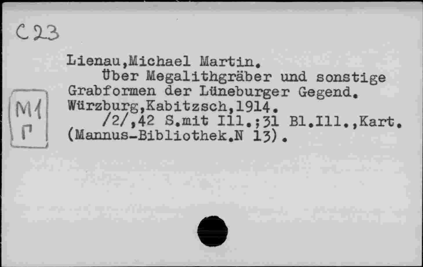 ﻿С ІЗ
Lienau,Michael Martin.
Über Megalithgräber und sonstige Grabfonnen der Lüneburger Gegend. Würzburg,Kabitzsch,1914.
/2/,42 8.mit Ill.?31 Bl.Ill.,Kart. (Mannus-Bibliothek.N 13).